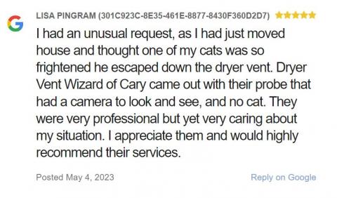I had an unusual request, as I had just moved house and thought one of my cats was so frightened he escaped down the dryer vent. Dryer Vent Wizard of Cary came out with their probe that had a camera to look and see, and no cat. They were very professional but yet very caring about my situation. I appreciate them and would highly recommend their services.
